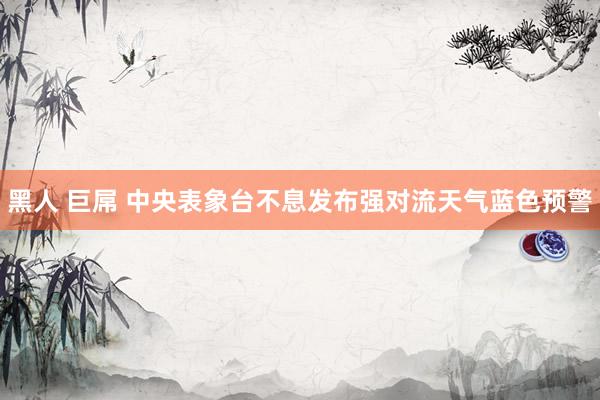 黑人 巨屌 中央表象台不息发布强对流天气蓝色预警