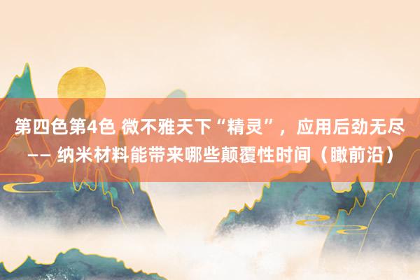 第四色第4色 微不雅天下“精灵”，应用后劲无尽—— 纳米材料能带来哪些颠覆性时间（瞰前沿）