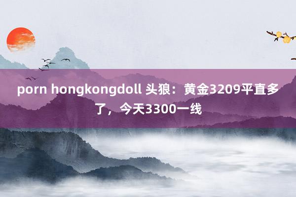 porn hongkongdoll 头狼：黄金3209平直多了，今天3300一线