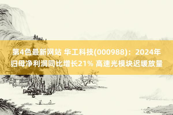 第4色最新网站 华工科技(000988)：2024年归母净利润同比增长21% 高速光模块迟缓放量