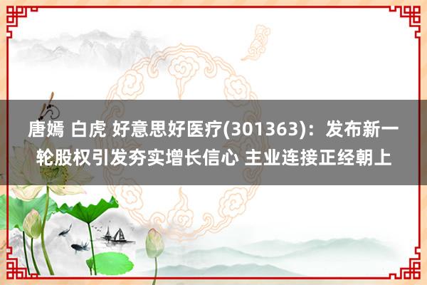 唐嫣 白虎 好意思好医疗(301363)：发布新一轮股权引发夯实增长信心 主业连接正经朝上