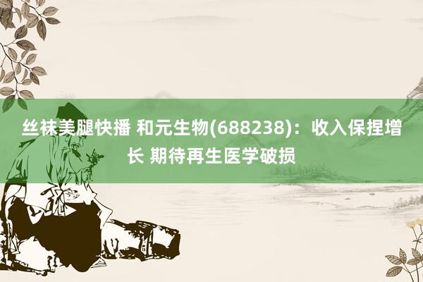 丝袜美腿快播 和元生物(688238)：收入保捏增长 期待再生医学破损