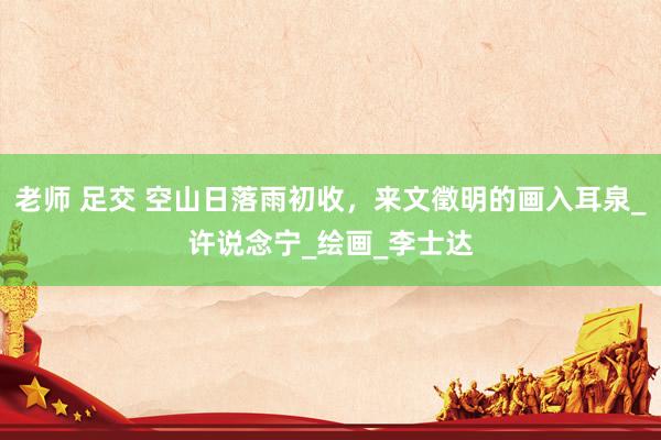 老师 足交 空山日落雨初收，来文徵明的画入耳泉_许说念宁_绘画_李士达