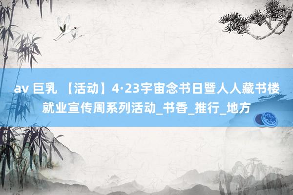 av 巨乳 【活动】4·23宇宙念书日暨人人藏书楼就业宣传周系列活动_书香_推行_地方
