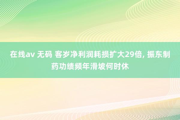 在线av 无码 客岁净利润耗损扩大29倍， 振东制药功绩频年滑坡何时休