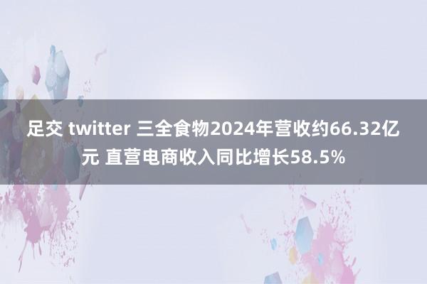 足交 twitter 三全食物2024年营收约66.32亿元 直营电商收入同比增长58.5%