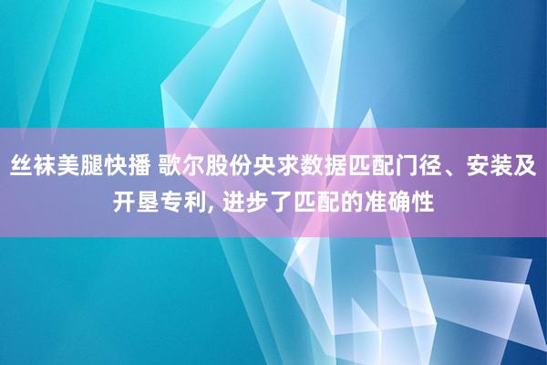 丝袜美腿快播 歌尔股份央求数据匹配门径、安装及开垦专利， 进步了匹配的准确性