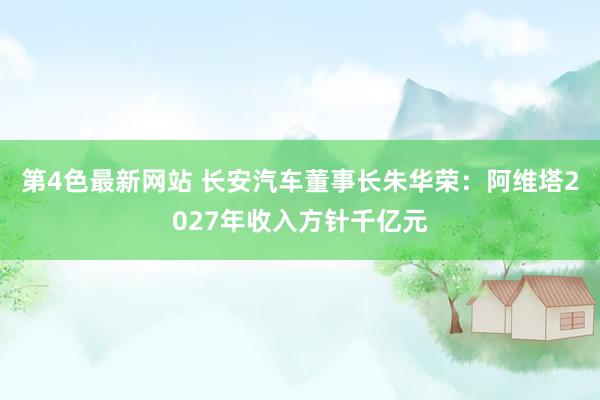 第4色最新网站 长安汽车董事长朱华荣：阿维塔2027年收入方针千亿元