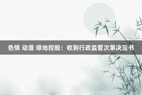 色情 动漫 绿地控股：收到行政监管次第决定书
