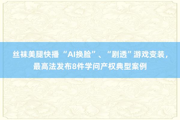 丝袜美腿快播 “AI换脸”、“剧透”游戏变装，最高法发布8件学问产权典型案例