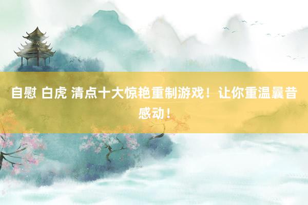自慰 白虎 清点十大惊艳重制游戏！让你重温曩昔感动！