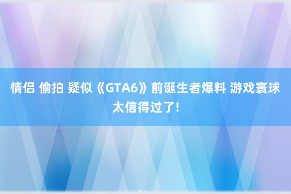 情侣 偷拍 疑似《GTA6》前诞生者爆料 游戏寰球太信得过了!