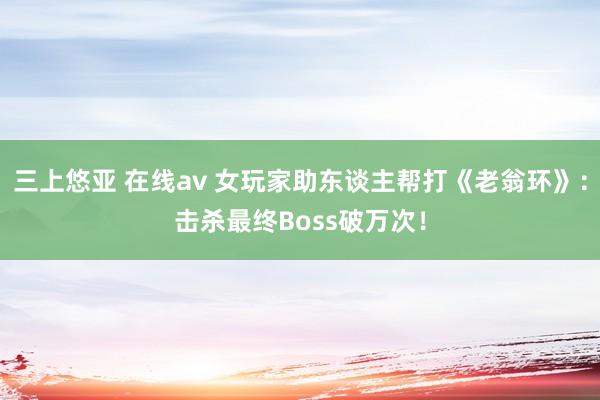 三上悠亚 在线av 女玩家助东谈主帮打《老翁环》：击杀最终Boss破万次！