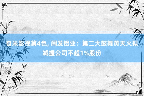 奇米影视第4色， 闽发铝业：第二大鼓舞黄天火拟减握公司不超1%股份