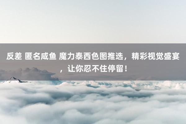 反差 匿名咸鱼 魔力泰西色图推选，精彩视觉盛宴，让你忍不住停留！