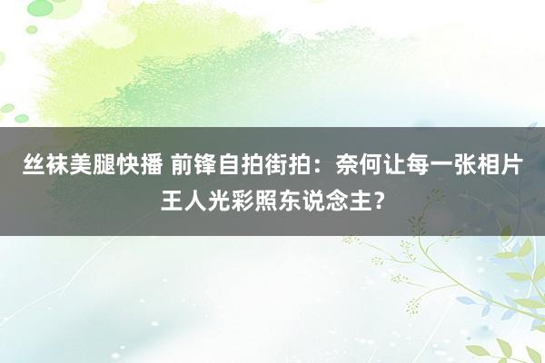 丝袜美腿快播 前锋自拍街拍：奈何让每一张相片王人光彩照东说念主？