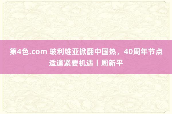 第4色.com 玻利维亚掀翻中国热，40周年节点适逢紧要机遇丨周新平