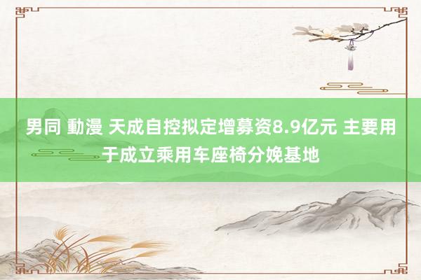 男同 動漫 天成自控拟定增募资8.9亿元 主要用于成立乘用车座椅分娩基地