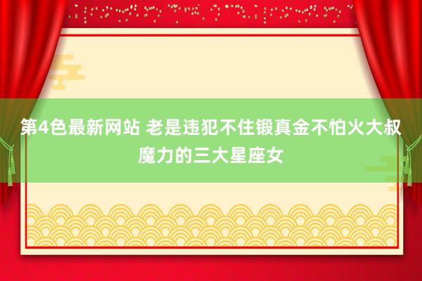 第4色最新网站 老是违犯不住锻真金不怕火大叔魔力的三大星座女