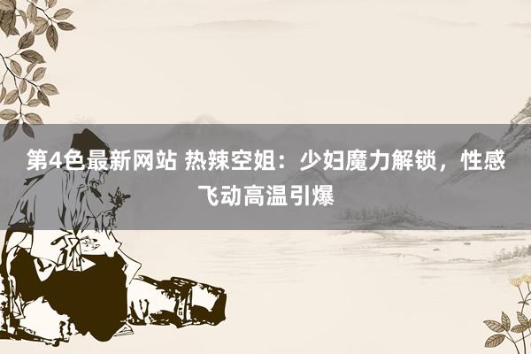 第4色最新网站 热辣空姐：少妇魔力解锁，性感飞动高温引爆