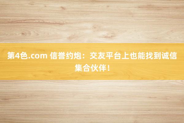 第4色.com 信誉约炮：交友平台上也能找到诚信集合伙伴！