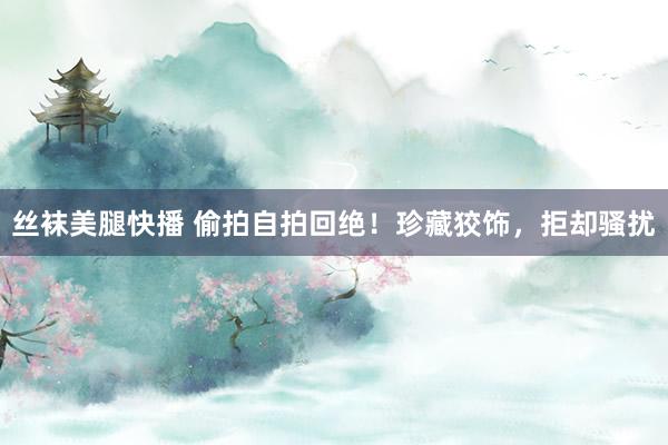 丝袜美腿快播 偷拍自拍回绝！珍藏狡饰，拒却骚扰