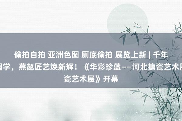 偷拍自拍 亚洲色图 厕底偷拍 展览上新 | 千年鎏金映国学，燕赵匠艺焕新辉！《华彩珍蓝——河北搪瓷艺术展》开幕