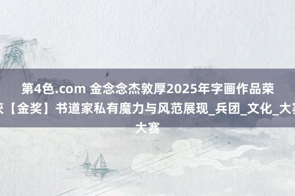 第4色.com 金念念杰敦厚2025年字画作品荣获【金奖】书道家私有魔力与风范展现_兵团_文化_大赛
