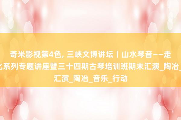 奇米影视第4色， 三峡文博讲坛丨山水琴音——走进古琴文化系列专题讲座暨三十四期古琴培训班期末汇演_陶冶_音乐_行动