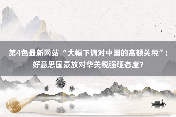 第4色最新网站 “大幅下调对中国的高额关税”：好意思国豪放对华关税强硬态度？