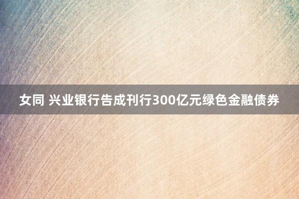 女同 兴业银行告成刊行300亿元绿色金融债券