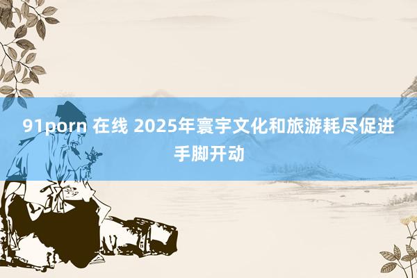 91porn 在线 2025年寰宇文化和旅游耗尽促进手脚开动