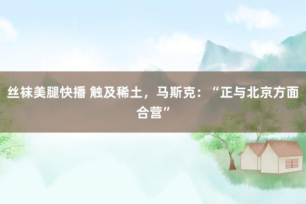 丝袜美腿快播 触及稀土，马斯克：“正与北京方面合营”
