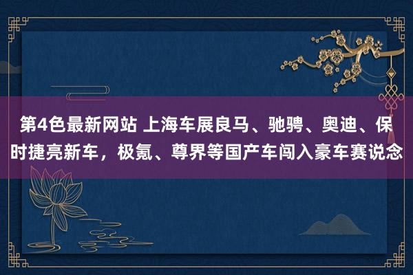 第4色最新网站 上海车展良马、驰骋、奥迪、保时捷亮新车，极氪、尊界等国产车闯入豪车赛说念