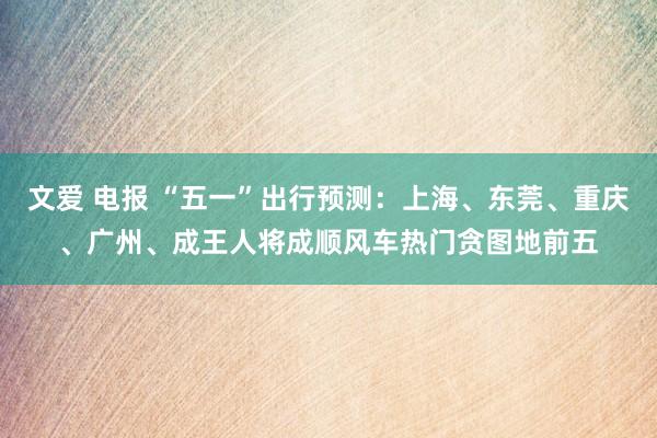 文爱 电报 “五一”出行预测：上海、东莞、重庆、广州、成王人将成顺风车热门贪图地前五