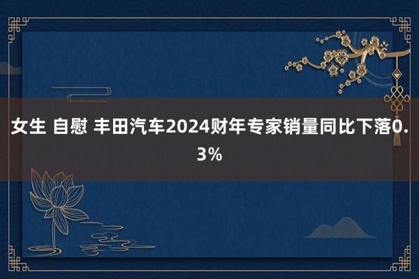 女生 自慰 丰田汽车2024财年专家销量同比下落0.3%