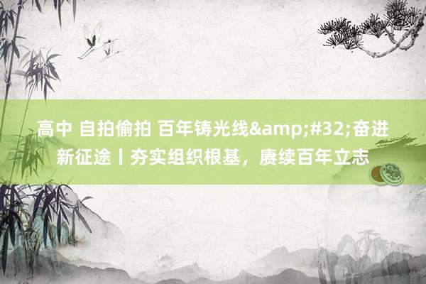 高中 自拍偷拍 百年铸光线&#32;奋进新征途丨夯实组织根基，赓续百年立志
