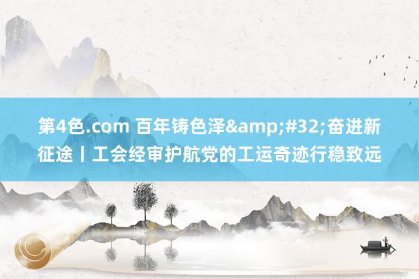 第4色.com 百年铸色泽&#32;奋进新征途丨工会经审护航党的工运奇迹行稳致远