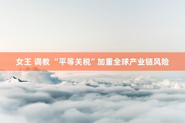 女王 调教 “平等关税”加重全球产业链风险
