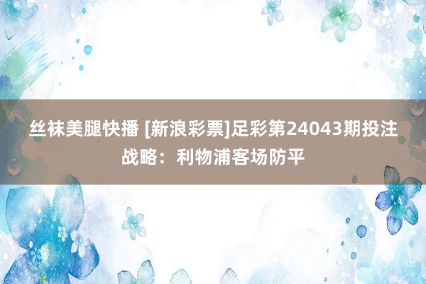 丝袜美腿快播 [新浪彩票]足彩第24043期投注战略：利物浦客场防平