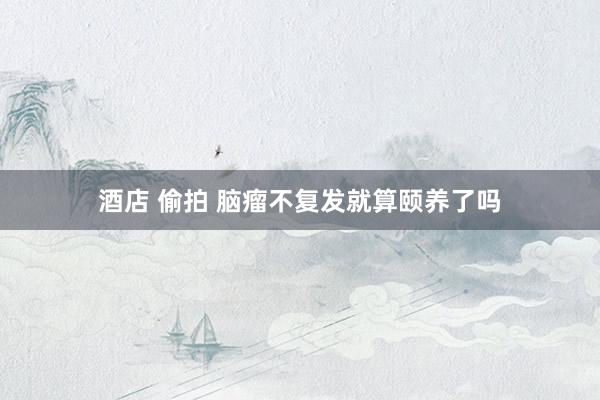 酒店 偷拍 脑瘤不复发就算颐养了吗