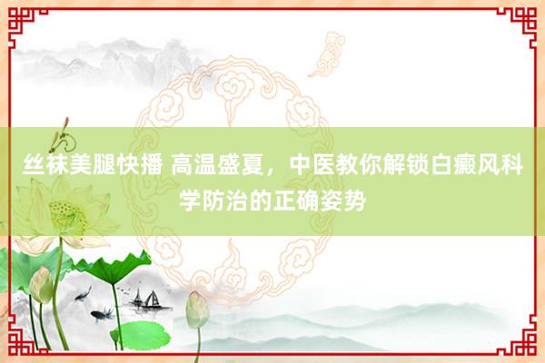 丝袜美腿快播 高温盛夏，中医教你解锁白癜风科学防治的正确姿势