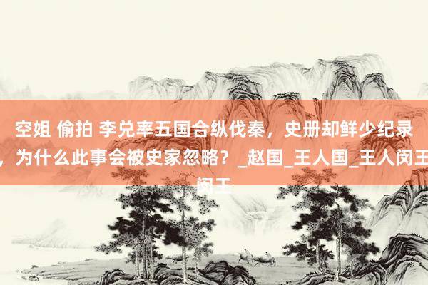 空姐 偷拍 李兑率五国合纵伐秦，史册却鲜少纪录，为什么此事会被史家忽略？_赵国_王人国_王人闵王