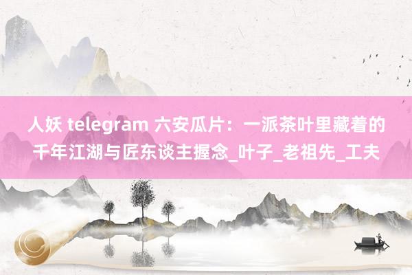 人妖 telegram 六安瓜片：一派茶叶里藏着的千年江湖与匠东谈主握念_叶子_老祖先_工夫
