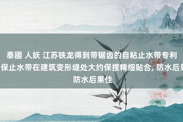 泰國 人妖 江苏铁龙得到带锯齿的自粘止水带专利， 确保止水带在建筑变形缝处大约保捏精细贴合， 防水后果佳