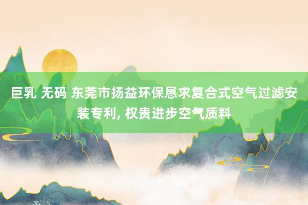 巨乳 无码 东莞市扬益环保恳求复合式空气过滤安装专利， 权贵进步空气质料