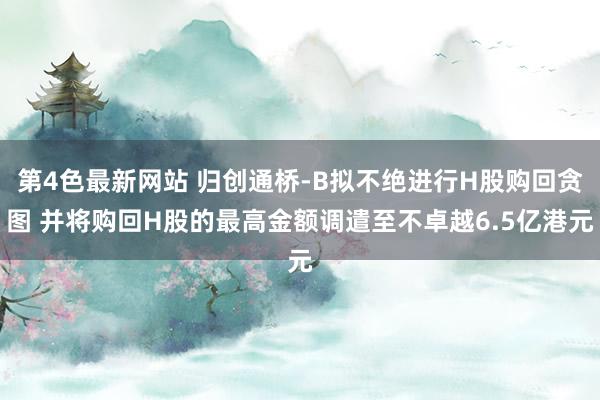 第4色最新网站 归创通桥-B拟不绝进行H股购回贪图 并将购回H股的最高金额调遣至不卓越6.5亿港元