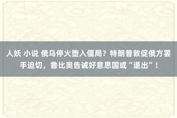 人妖 小说 俄乌停火堕入僵局？特朗普敦促俄方罢手迫切，鲁比奥告诫好意思国或“退出”！