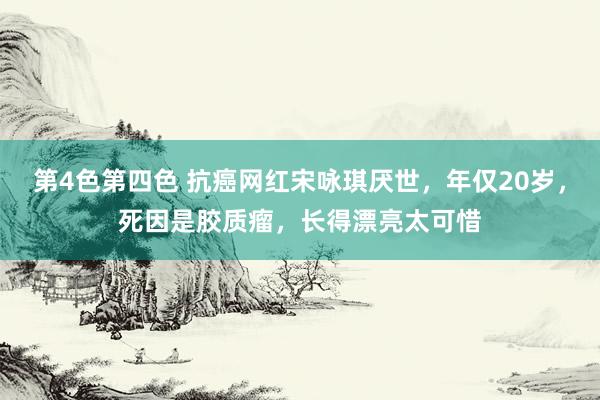 第4色第四色 抗癌网红宋咏琪厌世，年仅20岁，死因是胶质瘤，长得漂亮太可惜