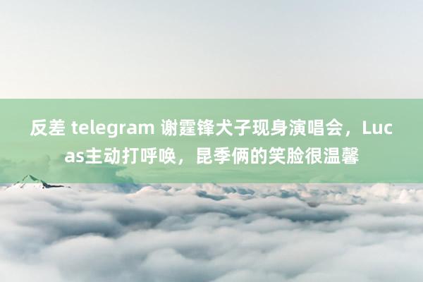 反差 telegram 谢霆锋犬子现身演唱会，Lucas主动打呼唤，昆季俩的笑脸很温馨